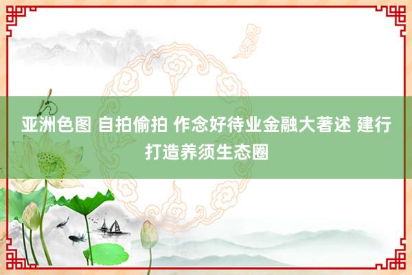 亚洲色图 自拍偷拍 作念好待业金融大著述 建行打造养须生态圈