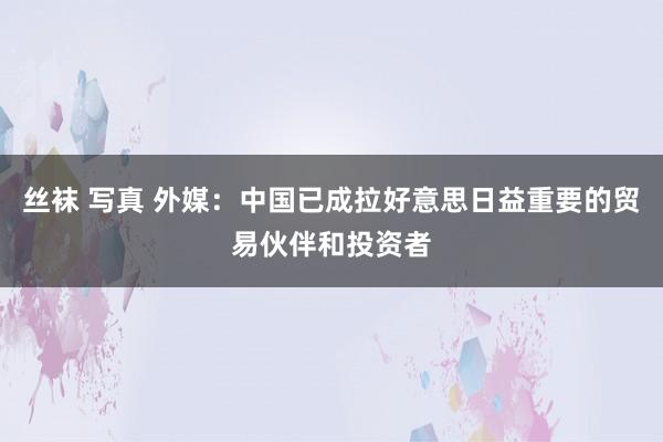 丝袜 写真 外媒：中国已成拉好意思日益重要的贸易伙伴和投资者