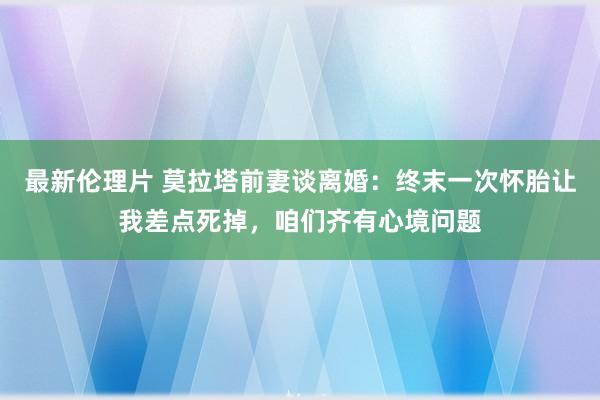 最新伦理片 莫拉塔前妻谈离婚：终末一次怀胎让我差点死掉，咱们齐有心境问题