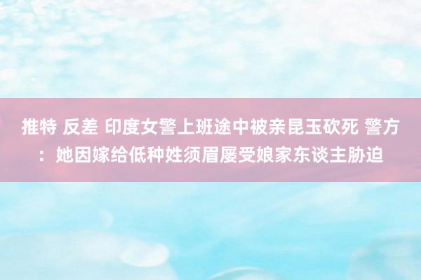 推特 反差 印度女警上班途中被亲昆玉砍死 警方：她因嫁给低种姓须眉屡受娘家东谈主胁迫