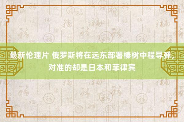 最新伦理片 俄罗斯将在远东部署榛树中程导弹，对准的却是日本和菲律宾