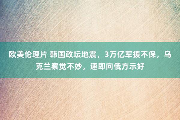 欧美伦理片 韩国政坛地震，3万亿军援不保，乌克兰察觉不妙，速即向俄方示好