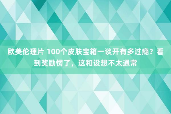 欧美伦理片 100个皮肤宝箱一谈开有多过瘾？看到奖励愣了，这和设想不太通常