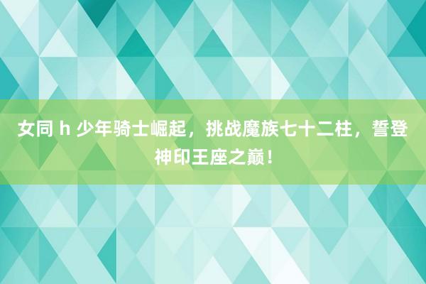 女同 h 少年骑士崛起，挑战魔族七十二柱，誓登神印王座之巅！