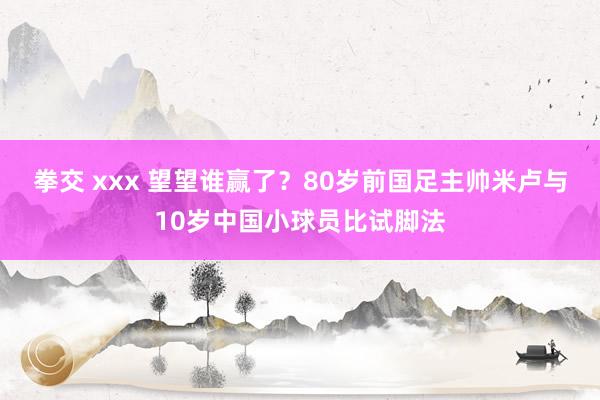 拳交 xxx 望望谁赢了？80岁前国足主帅米卢与10岁中国小球员比试脚法