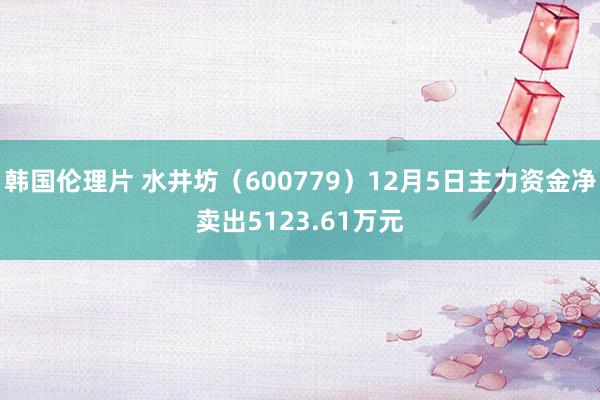 韩国伦理片 水井坊（600779）12月5日主力资金净卖出5123.61万元