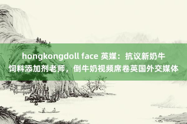 hongkongdoll face 英媒：抗议新奶牛饲料添加剂老师，倒牛奶视频席卷英国外交媒体