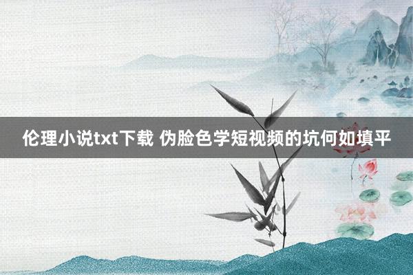 伦理小说txt下载 伪脸色学短视频的坑何如填平