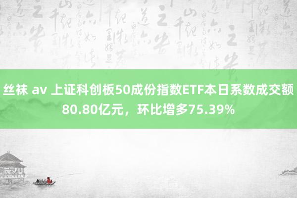 丝袜 av 上证科创板50成份指数ETF本日系数成交额80.80亿元，环比增多75.39%