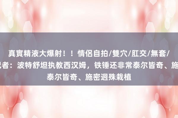 真實精液大爆射！！情侶自拍/雙穴/肛交/無套/大量噴精 记者：波特舒坦执教西汉姆，铁锤还非常泰尔皆奇、施密迥殊栽植