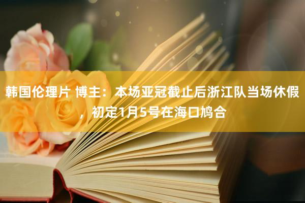 韩国伦理片 博主：本场亚冠截止后浙江队当场休假，初定1月5号在海口鸠合