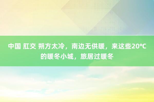 中国 肛交 朔方太冷，南边无供暖，来这些20℃的暖冬小城，旅居过暖冬