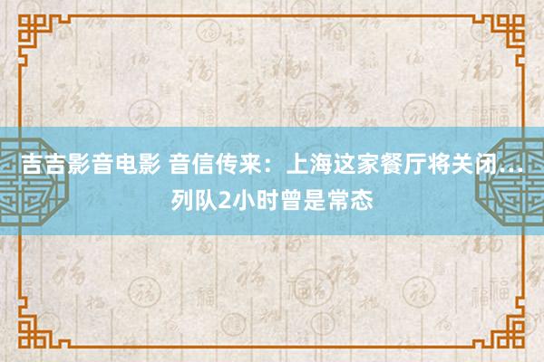 吉吉影音电影 音信传来：上海这家餐厅将关闭…列队2小时曾是常态