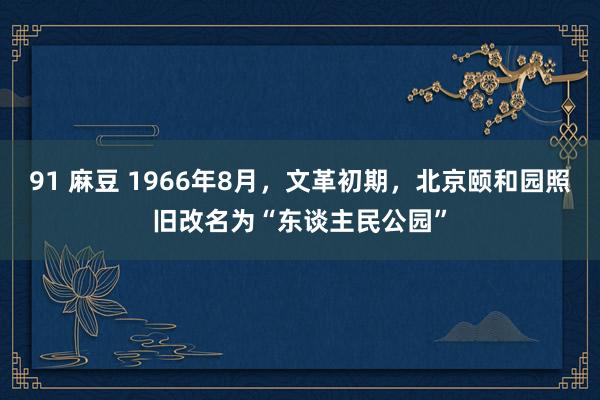 91 麻豆 1966年8月，文革初期，北京颐和园照旧改名为“东谈主民公园”