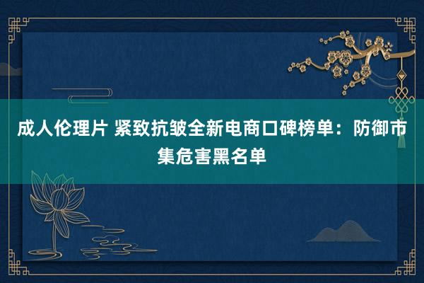 成人伦理片 紧致抗皱全新电商口碑榜单：防御市集危害黑名单