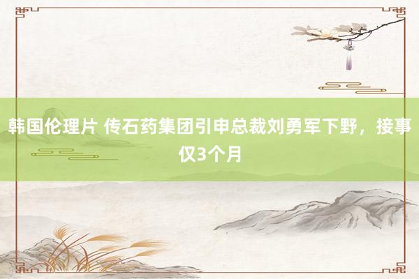 韩国伦理片 传石药集团引申总裁刘勇军下野，接事仅3个月