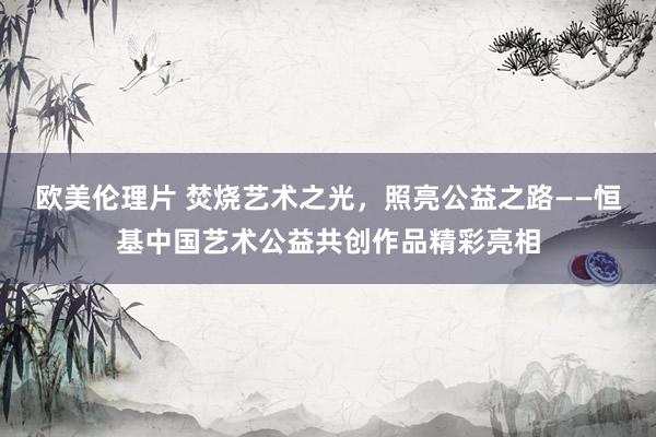 欧美伦理片 焚烧艺术之光，照亮公益之路——恒基中国艺术公益共创作品精彩亮相