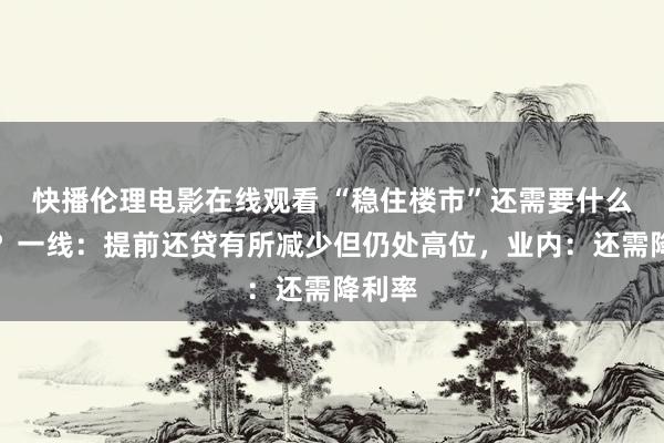 快播伦理电影在线观看 “稳住楼市”还需要什么战略？一线：提前还贷有所减少但仍处高位，业内：还需降利率