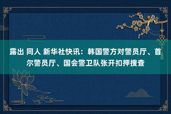 露出 同人 新华社快讯：韩国警方对警员厅、首尔警员厅、国会警卫队张开扣押搜查