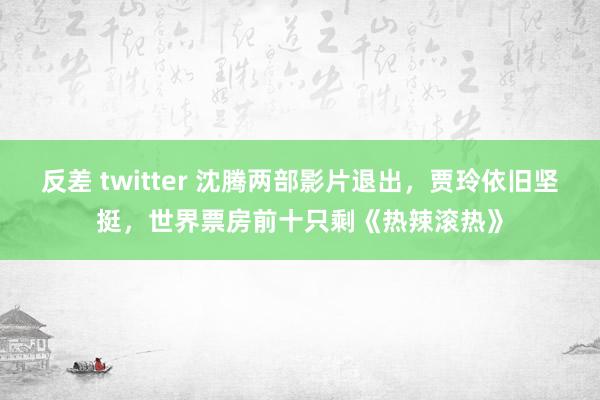 反差 twitter 沈腾两部影片退出，贾玲依旧坚挺，世界票房前十只剩《热辣滚热》