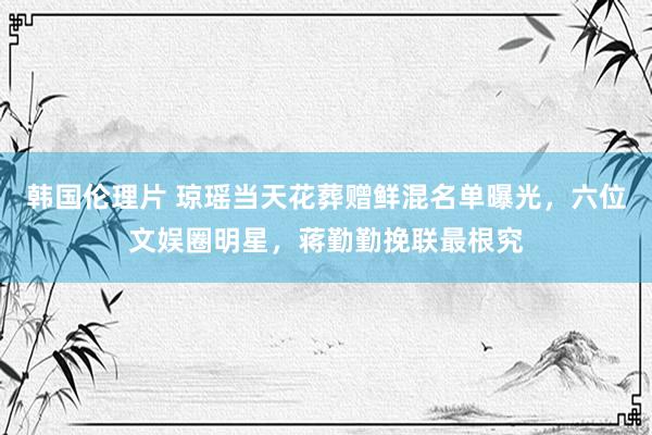 韩国伦理片 琼瑶当天花葬赠鲜混名单曝光，六位文娱圈明星，蒋勤勤挽联最根究