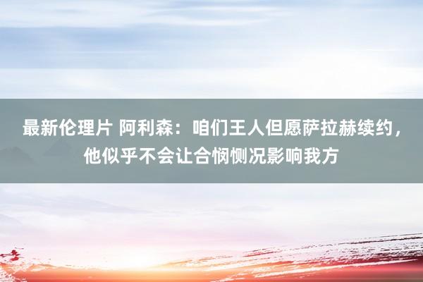 最新伦理片 阿利森：咱们王人但愿萨拉赫续约，他似乎不会让合悯恻况影响我方