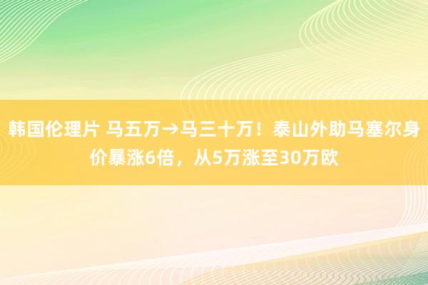 韩国伦理片 马五万→马三十万！泰山外助马塞尔身价暴涨6倍，从5万涨至30万欧