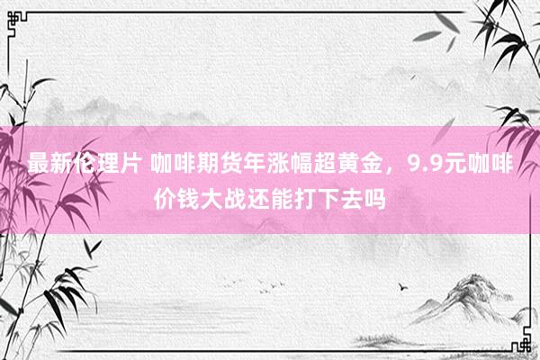 最新伦理片 咖啡期货年涨幅超黄金，9.9元咖啡价钱大战还能打下去吗