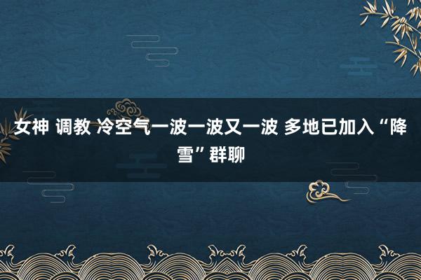 女神 调教 冷空气一波一波又一波 多地已加入“降雪”群聊