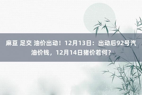 麻豆 足交 油价出动！12月13日：出动后92号汽油价钱，12月14日猪价若何？