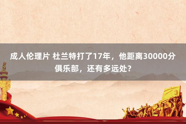 成人伦理片 杜兰特打了17年，他距离30000分俱乐部，还有多远处？