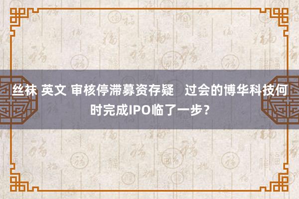 丝袜 英文 审核停滞募资存疑   过会的博华科技何时完成IPO临了一步？