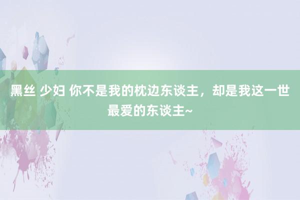 黑丝 少妇 你不是我的枕边东谈主，却是我这一世最爱的东谈主~