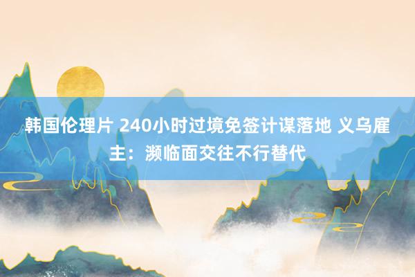 韩国伦理片 240小时过境免签计谋落地 义乌雇主：濒临面交往不行替代