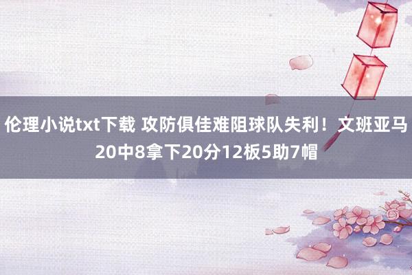 伦理小说txt下载 攻防俱佳难阻球队失利！文班亚马20中8拿下20分12板5助7帽