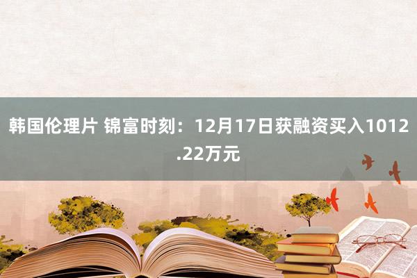 韩国伦理片 锦富时刻：12月17日获融资买入1012.22万元