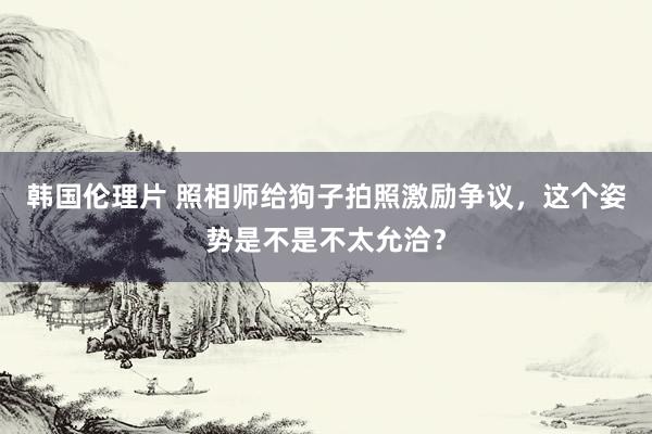 韩国伦理片 照相师给狗子拍照激励争议，这个姿势是不是不太允洽？