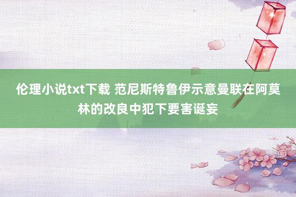 伦理小说txt下载 范尼斯特鲁伊示意曼联在阿莫林的改良中犯下要害诞妄