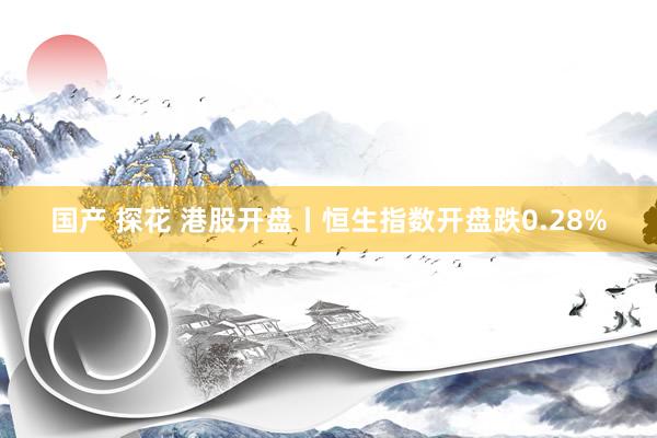 国产 探花 港股开盘丨恒生指数开盘跌0.28%