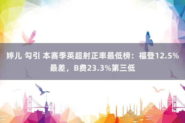 婷儿 勾引 本赛季英超射正率最低榜：福登12.5%最差，B费23.3%第三低