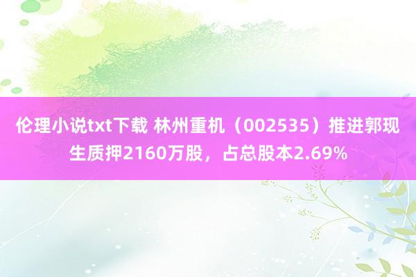 伦理小说txt下载 林州重机（002535）推进郭现生质押2160万股，占总股本2.69%