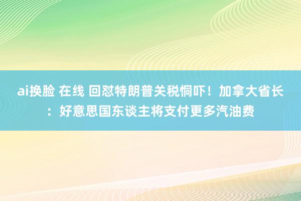 ai换脸 在线 回怼特朗普关税恫吓！加拿大省长：好意思国东谈主将支付更多汽油费