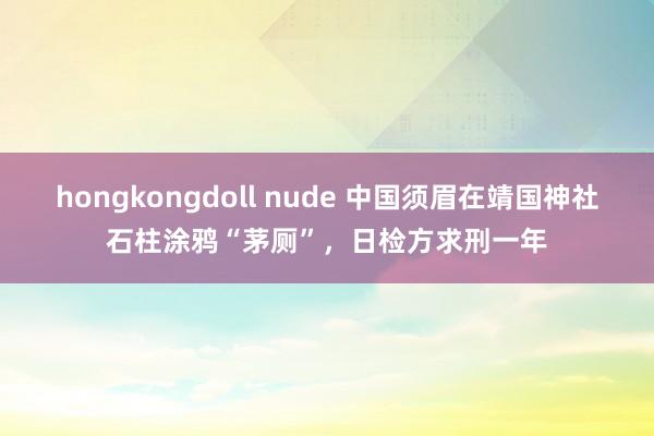 hongkongdoll nude 中国须眉在靖国神社石柱涂鸦“茅厕”，日检方求刑一年