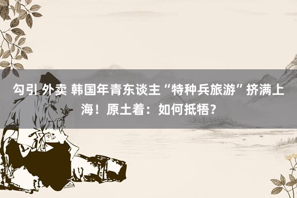 勾引 外卖 韩国年青东谈主“特种兵旅游”挤满上海！原土着：如何抵牾？