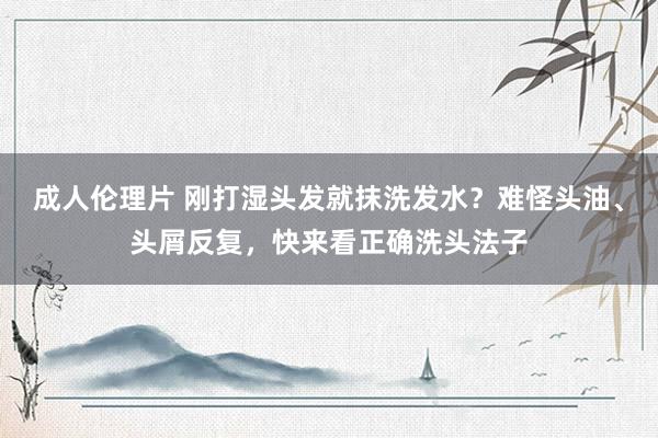 成人伦理片 刚打湿头发就抹洗发水？难怪头油、头屑反复，快来看正确洗头法子