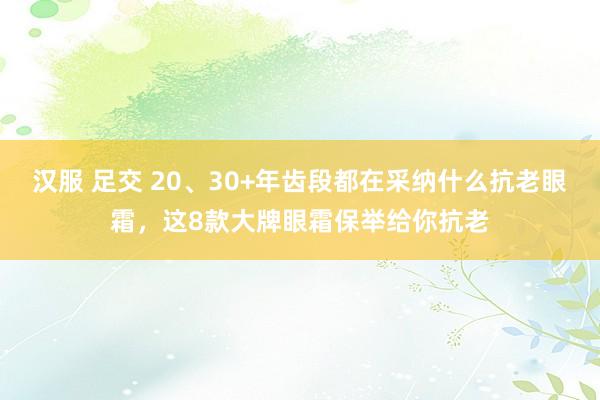 汉服 足交 20、30+年齿段都在采纳什么抗老眼霜，这8款大牌眼霜保举给你抗老