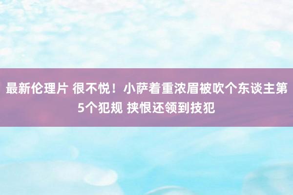 最新伦理片 很不悦！小萨着重浓眉被吹个东谈主第5个犯规 挟恨还领到技犯