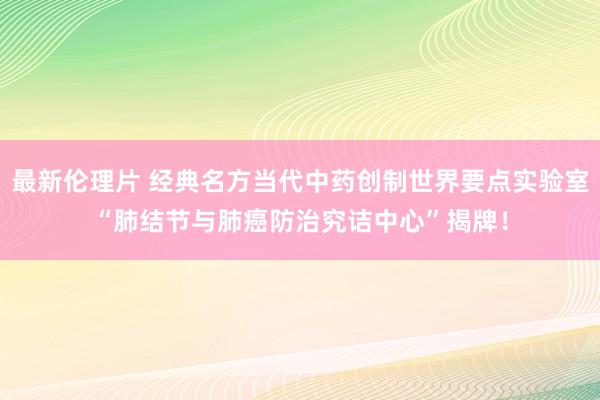 最新伦理片 经典名方当代中药创制世界要点实验室“肺结节与肺癌防治究诘中心”揭牌！