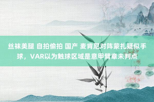 丝袜美腿 自拍偷拍 国产 麦肯尼对阵蒙扎疑似手球，VAR以为触球区域是意甲臂章未判点