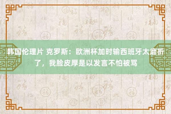 韩国伦理片 克罗斯：欧洲杯加时输西班牙太磨折了，我脸皮厚是以发言不怕被骂